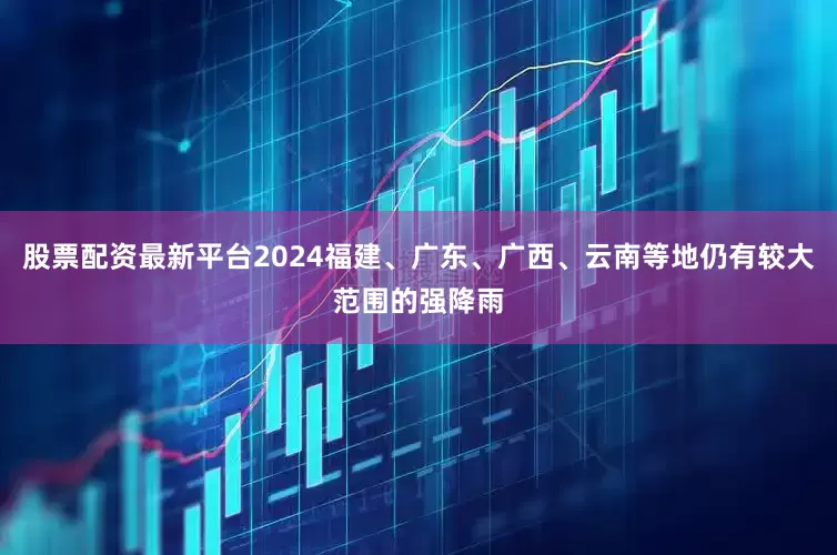 股票配资最新平台2024福建、广东、广西、云南等地仍有较大范围的强降雨