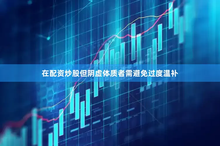 在配资炒股但阴虚体质者需避免过度温补