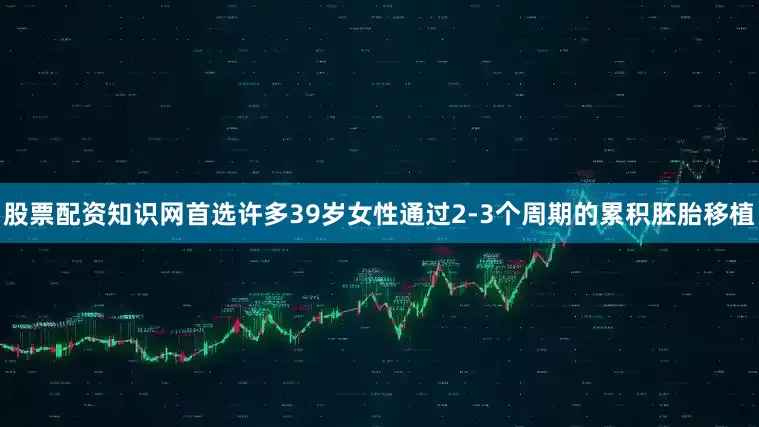 股票配资知识网首选许多39岁女性通过2-3个周期的累积胚胎移植