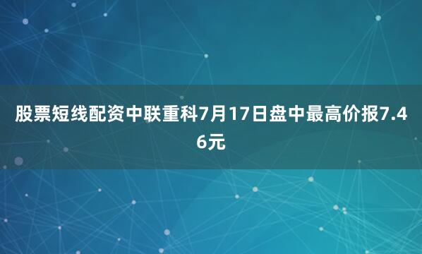 股票短线配资中联重科7月17日盘中最高价报7.46元