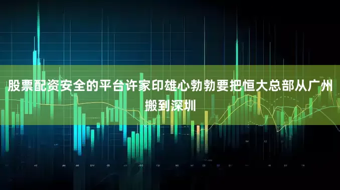 股票配资安全的平台许家印雄心勃勃要把恒大总部从广州搬到深圳