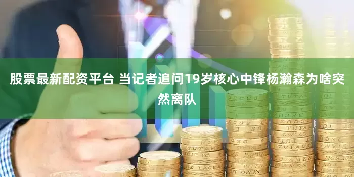 股票最新配资平台 当记者追问19岁核心中锋杨瀚森为啥突然离队
