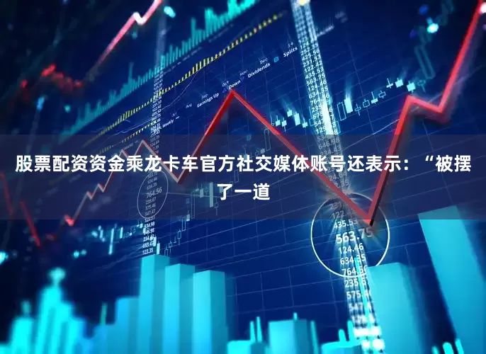 股票配资资金乘龙卡车官方社交媒体账号还表示：“被摆了一道