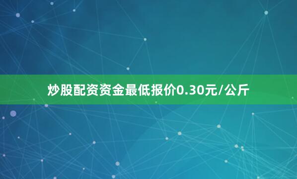 炒股配资资金最低报价0.30元/公斤
