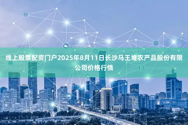 线上股票配资门户2025年8月11日长沙马王堆农产品股份有限公司价格行情