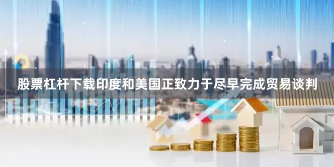 股票杠杆下载印度和美国正致力于尽早完成贸易谈判